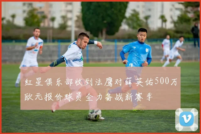 红星俱乐部收到法鹰对薛英佑500万欧元报价球员全力备战新赛季