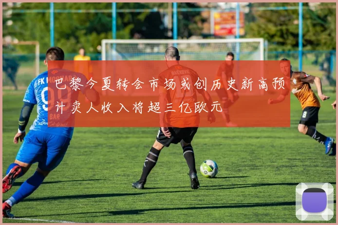 巴黎今夏转会市场或创历史新高预计卖人收入将超三亿欧元