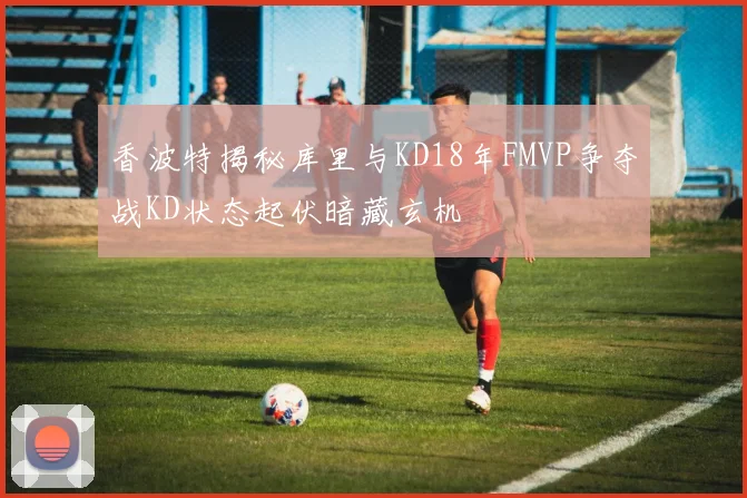 香波特揭秘库里与KD18年FMVP争夺战KD状态起伏暗藏玄机