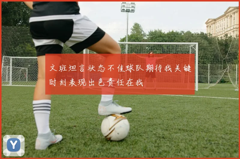 文班坦言状态不佳球队期待我关键时刻表现出色责任在我