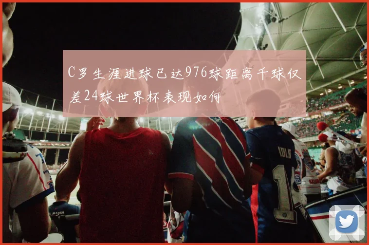 C罗生涯进球已达976球距离千球仅差24球世界杯表现如何
