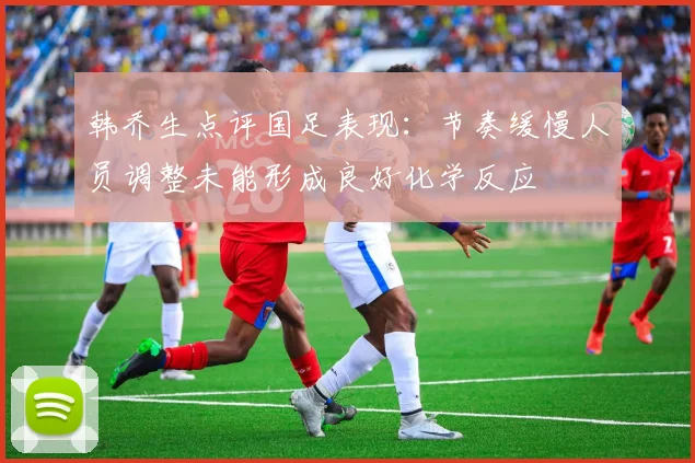 韩乔生点评国足表现：节奏缓慢人员调整未能形成良好化学反应
