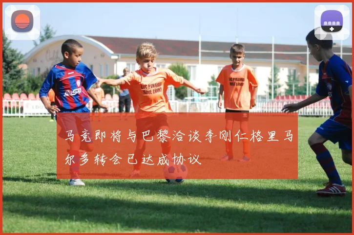 马竞即将与巴黎洽谈李刚仁格里马尔多转会已达成协议