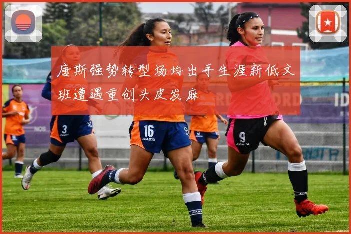 唐斯强势转型场均出手生涯新低文班遭遇重创头皮发麻