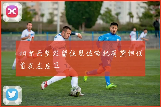 切尔西坚定留住恩佐哈托有望担任首发左后卫