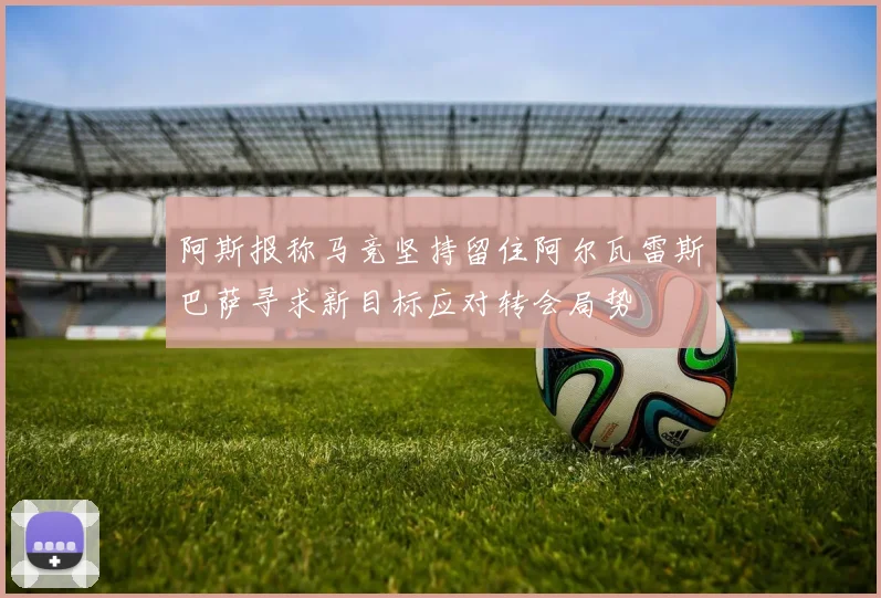 阿斯报称马竞坚持留住阿尔瓦雷斯巴萨寻求新目标应对转会局势