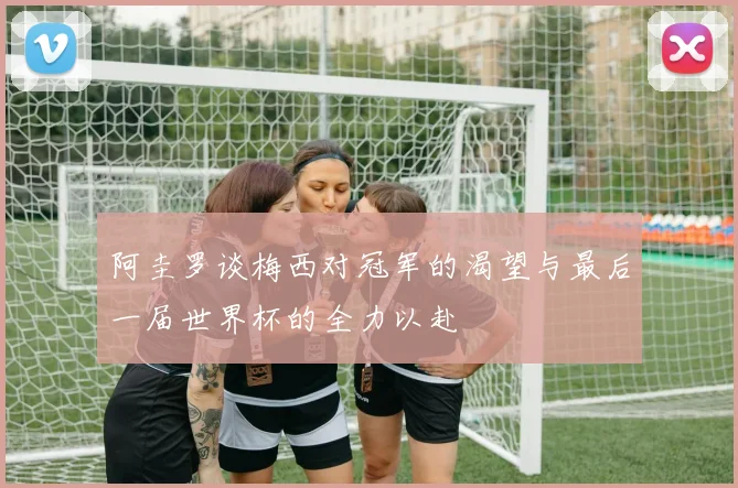 阿圭罗谈梅西对冠军的渴望与最后一届世界杯的全力以赴