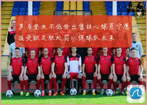 罗马坚决不低价出售核心球员宁愿接受欧足联处罚以保球队未来