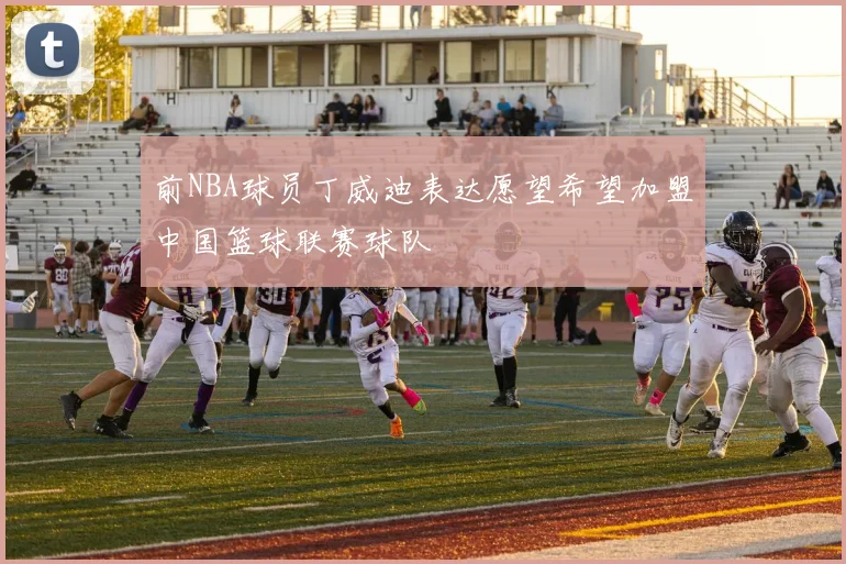 前NBA球员丁威迪表达愿望希望加盟中国篮球联赛球队