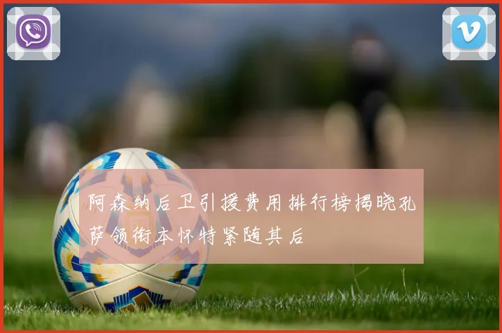阿森纳后卫引援费用排行榜揭晓孔萨领衔本怀特紧随其后