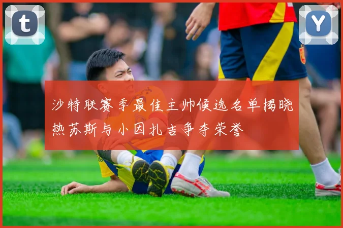 沙特联赛季最佳主帅候选名单揭晓热苏斯与小因扎吉争夺荣誉