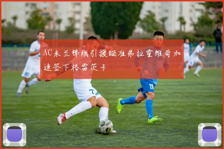 AC米兰锋线引援瞄准弗拉霍维奇加速签下格雷茨卡
