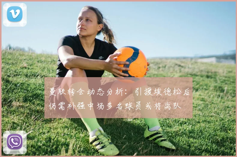 曼联转会动态分析：引援埃德松后仍需补强中场多名球员或将离队