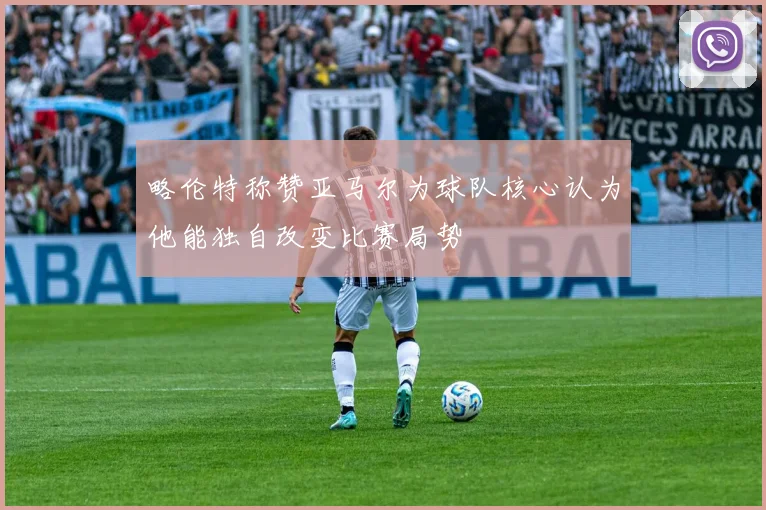 略伦特称赞亚马尔为球队核心认为他能独自改变比赛局势
