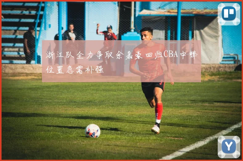 浙江队全力争取余嘉豪回归CBA中锋位置急需补强