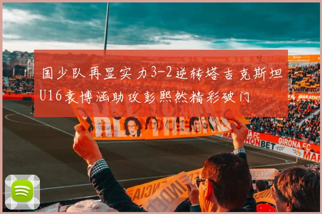 国少队再显实力3-2逆转塔吉克斯坦U16袁博涵助攻彭熙然精彩破门