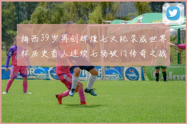 梅西39岁再创辉煌七大纪录成世界杯历史首人连续七场破门传奇之战