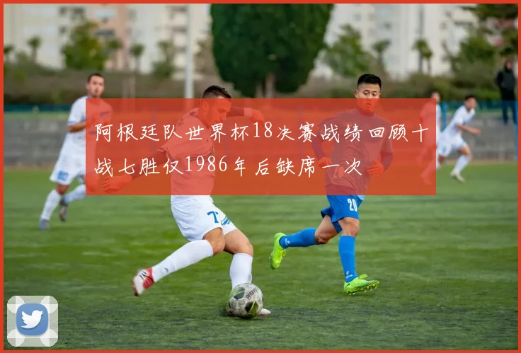 阿根廷队世界杯18决赛战绩回顾十战七胜仅1986年后缺席一次